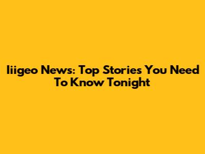 Iiigeo News: Top Stories You Need To Know Tonight