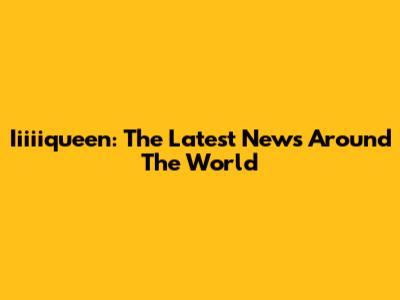 Iiiiiqueen: The Latest News Around The World