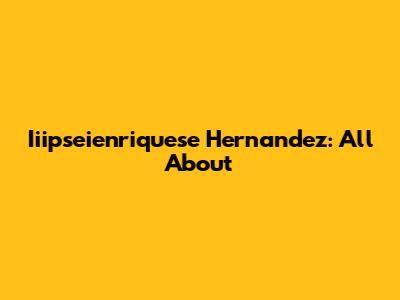 Iiipseienriquese Hernandez: All About