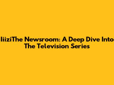 IiiziThe Newsroom: A Deep Dive Into The Television Series