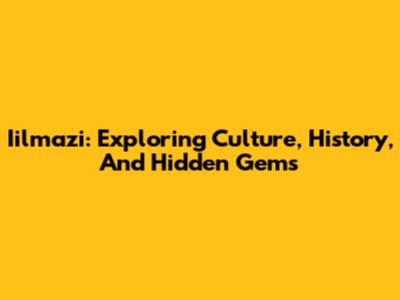 Iilmazi: Exploring Culture, History, And Hidden Gems