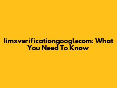 Iimxverificationgooglecom: What You Need To Know