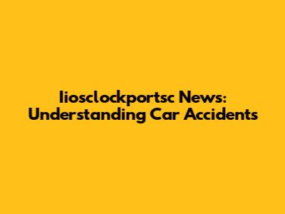 Iiosclockportsc News: Understanding Car Accidents