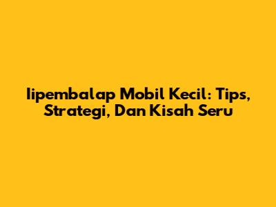 Iipembalap Mobil Kecil: Tips, Strategi, Dan Kisah Seru