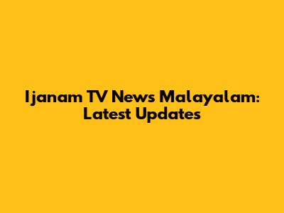 Ijanam TV News Malayalam: Latest Updates