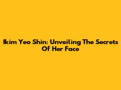 Ikim Yeo Shin: Unveiling The Secrets Of Her Face