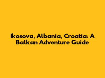 Ikosova, Albania, Croatia: A Balkan Adventure Guide