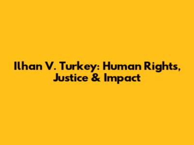 Ilhan V. Turkey: Human Rights, Justice & Impact