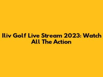 Iliv Golf Live Stream 2023: Watch All The Action