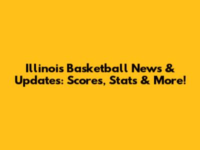 Illinois Basketball News & Updates: Scores, Stats & More!