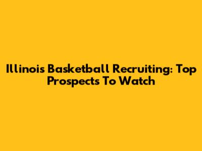 Illinois Basketball Recruiting: Top Prospects To Watch