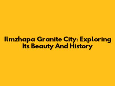 Ilmzhapa Granite City: Exploring Its Beauty And History