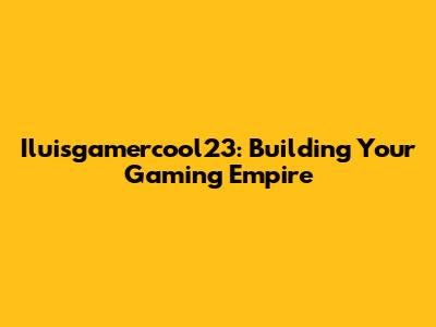 Iluisgamercool23: Building Your Gaming Empire