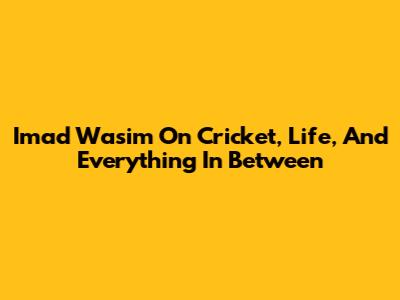 Imad Wasim On Cricket, Life, And Everything In Between
