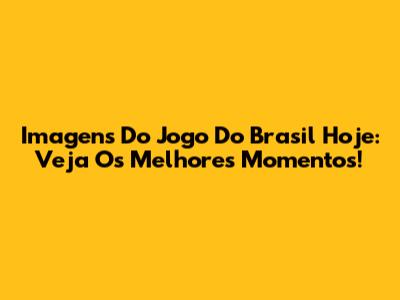 Imagens Do Jogo Do Brasil Hoje: Veja Os Melhores Momentos!