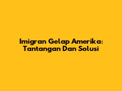 Imigran Gelap Amerika: Tantangan Dan Solusi