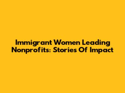 Immigrant Women Leading Nonprofits: Stories Of Impact