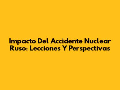 Impacto Del Accidente Nuclear Ruso: Lecciones Y Perspectivas