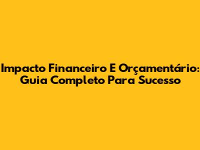 Impacto Financeiro E Orçamentário: Guia Completo Para Sucesso