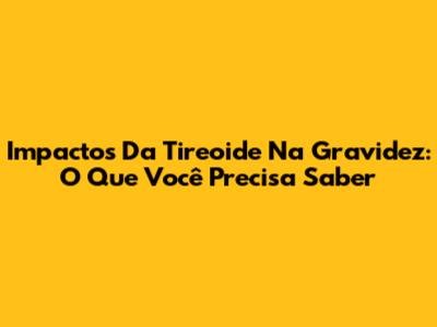 Impactos Da Tireoide Na Gravidez: O Que Você Precisa Saber
