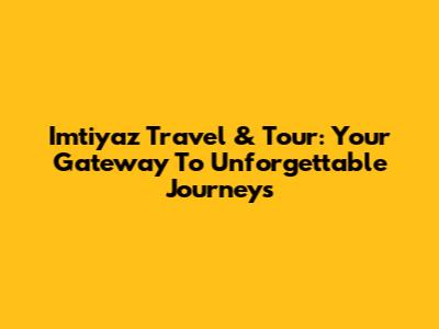 Imtiyaz Travel & Tour: Your Gateway To Unforgettable Journeys