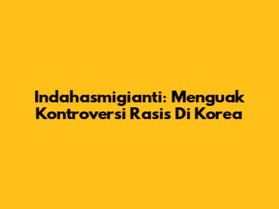 Indahasmigianti: Menguak Kontroversi Rasis Di Korea