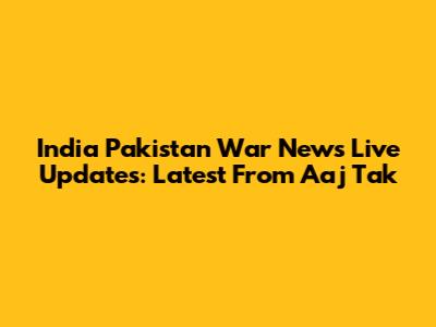 India Pakistan War News Live Updates: Latest From Aaj Tak