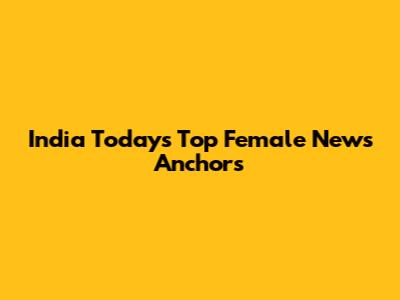 India Today's Top Female News Anchors