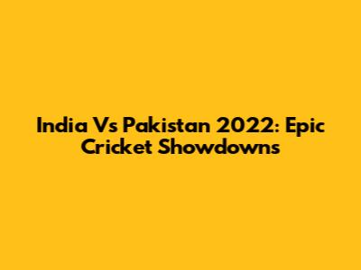 India Vs Pakistan 2022: Epic Cricket Showdowns