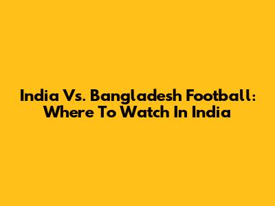 India Vs. Bangladesh Football: Where To Watch In India