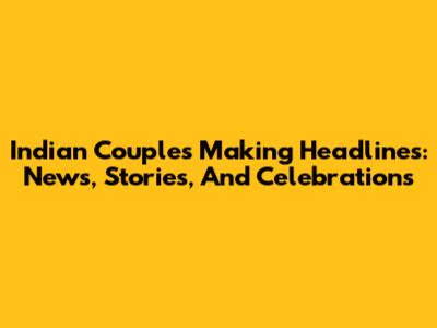 Indian Couples Making Headlines: News, Stories, And Celebrations