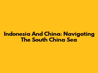 Indonesia And China: Navigating The South China Sea