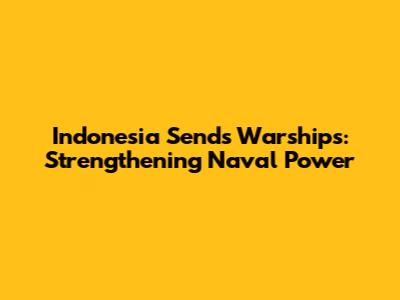 Indonesia Sends Warships: Strengthening Naval Power