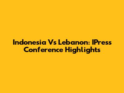 Indonesia Vs Lebanon: IPress Conference Highlights