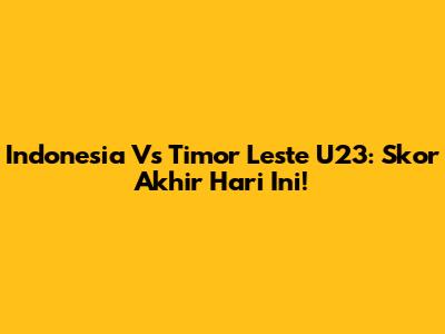 Indonesia Vs Timor Leste U23: Skor Akhir Hari Ini!
