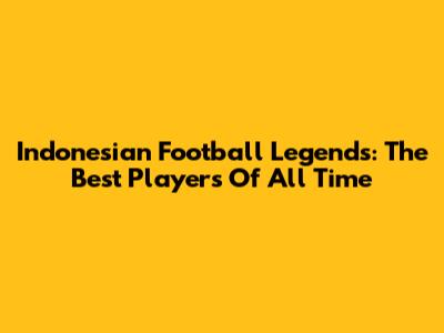 Indonesian Football Legends: The Best Players Of All Time