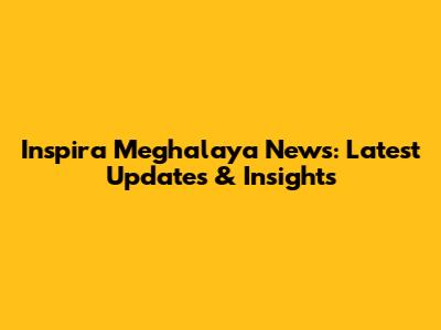 Inspira Meghalaya News: Latest Updates & Insights