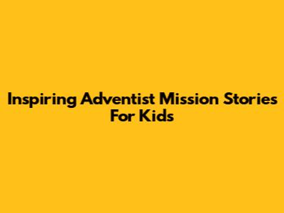 Inspiring Adventist Mission Stories For Kids