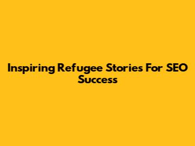Inspiring Refugee Stories For SEO Success