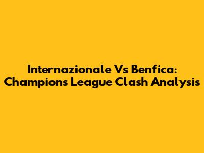 Internazionale Vs Benfica: Champions League Clash Analysis
