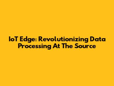 IoT Edge: Revolutionizing Data Processing At The Source