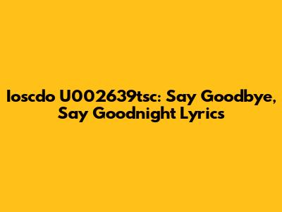 Ioscdo U002639tsc: Say Goodbye, Say Goodnight Lyrics