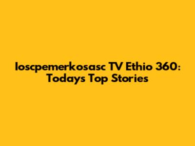 Ioscpemerkosasc TV Ethio 360: Today's Top Stories