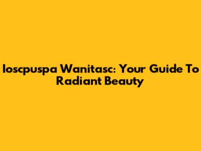 Ioscpuspa Wanitasc: Your Guide To Radiant Beauty