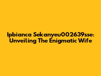 Ipbianca Sekanyeu002639sse: Unveiling The Enigmatic Wife