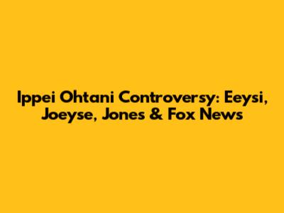 Ippei Ohtani Controversy: Eeysi, Joeyse, Jones & Fox News
