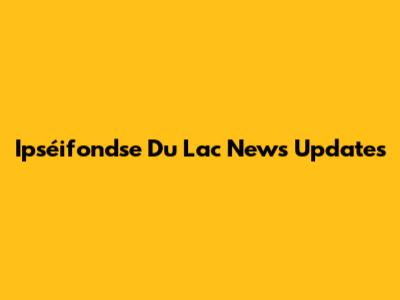 Ipséifondse Du Lac News Updates