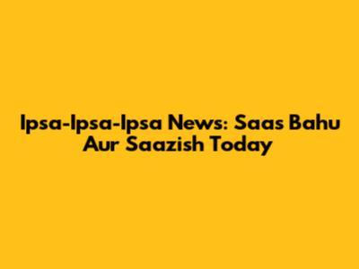 Ipsa-Ipsa-Ipsa News: Saas Bahu Aur Saazish Today