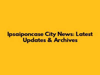 Ipsaiponcase City News: Latest Updates & Archives