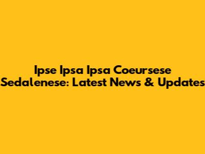 Ipse Ipsa Ipsa Coeursese Sedalenese: Latest News & Updates